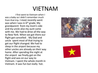 VIETNAM
          I first went to Vietnam when I
was a baby so I didn’t remember much
from that trip. I most recently went
was when I was in 6th grade. My
grandparent from my mom’s side
and my uncle also my aunt came
with me. We had to drive all the way
to New York. When we got there our
flight got cancelled . My Dad and
uncle spent most of that trying to
get our flight changed. We had to
sleep in the airport because my
other uncles are already on their way
home. After spending the night at
the airport we finally got on the
flight and was on our way to
Vietnam. I spent the whole month in
Vietnam. It was fun but really hot.
 