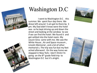 Washington D.C
           I went to Washington D.C . this
summer. We spent four day there. We
drove left around 5 am got to there by 3
pm. My Dad didn’t know were the hotel
was so he kept driving up and down the
street and looking at the window to see
if we can find the hotel. We found it and
got settled into the hotel room. My
cousin Gina came with me. We saw the
White House , Air and Space museum ,
Lincoln Memorial , and a lot of other
memorial s. The trip was fun but my feet
ached afterward . On the way home we
stopped in New York. I don’t think I'm
going on the 8th grade field trip to
Washington D.C but it’s alright.
 