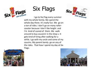 Six Flags
            I go to Six Flag every summer
with my whole family. We spend the
whole day there. It’s really fun. We go on
a ton of rides. I don’t go on many roller-
coaster because I don’t like height and
I'm kind of scared of them. We walk
around to buy souvenir in the shop s. It
gets kind of tiring after walking for a
while. I go with my uncle and some of my
cousins. My parent barely go on any of
the rides. That how I spend my day at Six
Flags.
 