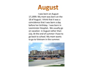 I was born on August
17,1999. My mom was born on the
18 of August. I think that it was a
coincidence that I was born a day
before her birthday. I was born in
Leominster Hospital.. We usually go
on vacation in August rather than
July. At the end of summer I have to
go back to school. My mom wants
to go to Vietnam in the summer.
 