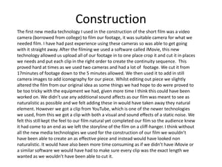 Construction
The first new media technology I used in the construction of the short film was a video
camera (borrowed from college) to film our footage, it was suitable camera for what we
needed film. I have had past experience using these cameras so was able to get going
with it straight away. After the filming we used a software called iMovie, this new
technology allowed us upload all of our footage in to one place crop it and cut it in places
we needs and put each clip in the right order to create the continuity sequence. This
proved hard at times as we used two cameras and had a lot of footage. We cut it from
17minutes of footage down to the 5 minutes allowed. We then used it to add in still
camera images to add iconography for our piece. Whilst editing out piece we slightly
altered the film from our original idea as some things we had hope to do were proved to
be too tricky with the equipment we had, given more time I think this could have been
worked on. We didn’t use any additional sound affects as our film was meant to see as
naturalistic as possible and we felt adding these in would have taken away they natural
element. However we got a clip from YouTube, which is one of the newer technologies
we used, from this we got a clip with both a visual and sound effects of a static noise. We
felt this still kept the feel to our film natural yet completed our film so the audience knew
it had come to an end as we left the storyline of the film on a cliff-hanger. I think without
all the new media technologies we used for the construction of our film we wouldn’t
have been able to create an as effective piece and instead would have looked non
naturalistic. It would have also been more time consuming as if we didn’t have iMovie or
a similar software we would have had to make sure every clip was the exact length we
wanted as we wouldn’t have been able to cut it.
 