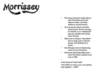 •   Morrissey released 4 studio albums
         with The Smiths and 9 solo
         albums to date. Currently
         without a record contract.
•   He is known for poetic and often
         literary lyrics. He has an image
         for himself as an “intellectual”
         pop star, despite only having
         three O-levels.
•   Often seen as being a “miserablist”
         due to songs such as ‘Heaven
         Knows’ and ‘Girlfriend in a
         Coma’.
•   But although some are depressing,
         many are very humorous.
•   Morrissey really hates Mike Joyce
         since The Smiths royalties court
         case in 1996.
•
In the words of Taylor Swift:
‘The Smiths are never, ever, ever getting
back together…. EVER!’
 