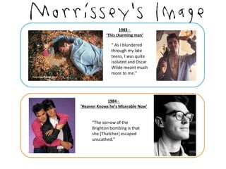 1983 -
            ‘This charming man’

               “ As I blundered
               through my late
               teens, I was quite
               isolated and Oscar
               Wilde meant much
               more to me.”




            1984 -
‘Heaven Knows he’s Miserable Now’


     “The sorrow of the
     Brighton bombing is that
     she [Thatcher] escaped
     unscathed.”
 
