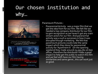 Our chosen institution and
why…
         Paramount Pictures :
         - Paranormal Activity was a major film that we
            got the idea from for our film. We felt like we
            needed a top company distributor for our film
            to gain recognition as we haven't got any main
            stream actors for our film. And paranormal
            activity was a such a successes in how it was
            disrupted though marketing . We felt that
            paramount pictures could crate the same
            impact which they done for paranormal
            activity for ‘Apartment 6’ .On the opening
            weekend they made around £3,593,762 on box
            office , therefore the distributor made a good
            impact to help get the public to watch this film
            and we feel with have our film having
            similarities and same genre , this can work just
            as good.
 