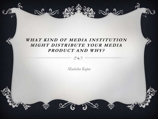 WHAT KIND OF MEDIA INSTITUTION
 MIGHT DISTRIBUTE YOUR MEDIA
      PRODUCT AND WHY?


            Manisha Kajoo
 