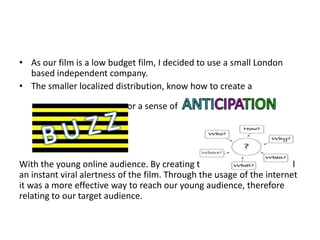 • As our film is a low budget film, I decided to use a small London
  based independent company.
• The smaller localized distribution, know how to create a

                            or a sense of




With the young online audience. By creating the buzz effect it created
an instant viral alertness of the film. Through the usage of the internet
it was a more effective way to reach our young audience, therefore
relating to our target audience.
 