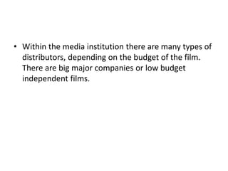 • Within the media institution there are many types of
  distributors, depending on the budget of the film.
  There are big major companies or low budget
  independent films.
 