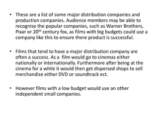 • These are a list of some major distribution companies and
  production companies. Audience members may be able to
  recognise the popular companies, such as Warner Brothers,
  Pixar or 20th century fox, as films with big budgets could use a
  company like this to ensure there product is successful.

• Films that tend to have a major distribution company are
  often a success. As a film would go to cinemas either
  nationally or internationally. Furthermore after being at the
  cinema for a while it would then get dispersed shops to sell
  merchandise either DVD or soundtrack ect.

• However films with a low budget would use an other
  independent small companies.
 