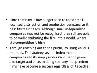 • Films that have a low budget tend to use a small
  localised distribution and production company, as it
  best fits their needs. Although small independent
  companies may not be recognised, they still are able
  to do well distributing the film into a world, where
  the competition is high.
• Through reaching out to the public, by using various
  methods. The strategy several independent
  companies use its simply understanding the genre
  and target audience. In doing so many independent
  films have become a success regardless of its budget.
 