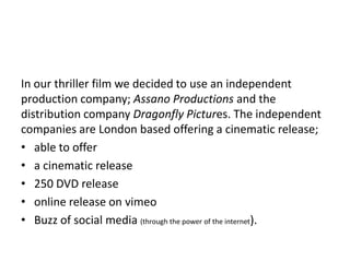 In our thriller film we decided to use an independent
production company; Assano Productions and the
distribution company Dragonfly Pictures. The independent
companies are London based offering a cinematic release;
• able to offer
• a cinematic release
• 250 DVD release
• online release on vimeo
• Buzz of social media (through the power of the internet).
 