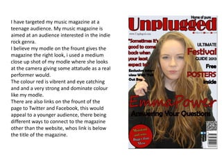 I have targeted my music magazine at a
teenage audience. My music magazine is
aimed at an audience interested in the indie
rock genra.
I believe my modle on the frount gives the
magazine the right look, i used a medium
close up shot of my modle where she looks
at the camera giving some attatude as a real
performer would.
The colour red is vibrent and eye catching
and and a very strong and dominate colour
like my modle.
There are also links on the frount of the
page to Twitter and Facebook, this would
appeal to a younger audience, there being
different ways to connect to the magazine
other than the website, whos link is below
the title of the magazine.
 