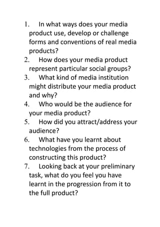 1. In what ways does your media
  product use, develop or challenge
  forms and conventions of real media
  products?
2. How does your media product
  represent particular social groups?
3. What kind of media institution
  might distribute your media product
  and why?
4. Who would be the audience for
  your media product?
5. How did you attract/address your
  audience?
6. What have you learnt about
  technologies from the process of
  constructing this product?
7. Looking back at your preliminary
  task, what do you feel you have
  learnt in the progression from it to
  the full product?
 
