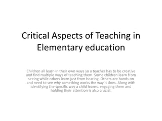 Critical Aspects of Teaching in
    Elementary education

 Children all learn in their own ways so a teacher has to be creative
 and find multiple ways of teaching them. Some children learn from
  seeing while others learn just from hearing. Others are hands on
 and need to see why something works the way it does. Along with
   identifying the specific way a child learns, engaging them and
                 holding their attention is also crucial.
 