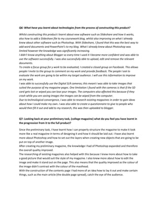 Q6: What have you learnt about technologies from the process of constructing this product?
Whilst constructing this product I learnt about new software such as Slideshare and how it works,
also how to add a Slideshare file to my coursework blog, whilst also improving on what I already
knew about other software such as Photoshop. With Slideshare, I found that this was the best way to
add word documents and PowerPoint’s to my blog. What I already knew about Photoshop was
limited however the knowledge was significantly increasing.
I didn’t know anything about Blogger so every time I used it I became more confident and was able to
use the software successfully. I was also successfully able to upload, edit and remove the relevant
documents.
To create a focus group for y work to be evaluated, I created a closed group on Facebook. This allows
people I invite to the group to comment on my work and provide feedback. The people I ask to
evaluate the work are going to be within my target audience. I will use this information to improve
on my work.
I was able to successfully use the Digital SLR cameras; this meant I was able to take images that
suited the purpose of my magazine pages. One limitation I found with the cameras is that if the SD
card gets lost or wiped you can lose your images. The computers also affected this because if they
crash while you are saving images the images can be wiped from the computer.
Due to technological convergence, I was able to research existing magazines in order to gain ideas
about how I could make my own. I was also able to create a questionnaire to give to people who
would then fill it out and add to my research, this was then uploaded to blogger.
Q7: Looking back at your preliminary task, (college magazine) what do you feel you have learnt in
the progression from it to the full product?
Since the preliminary task, I have learnt how I can properly structure the magazine to make it look
more like a real magazine in terms of designing it and how it should be laid out. I have also learnt
more about Photoshop and how to set out the layers when creating new objects that are going to be
put on top of another image.
After creating my preliminary magazine, the knowledge I had of Photoshop expanded and therefore
the overall quality improved.
The researching of existing magazines also helped with this because I knew more about how to take
a good picture that would suit the style of my magazine. I also knew more about how to edit the
image and make it stand out on the page. This also means that the quality improved as the colour of
the image didn’t contrast with the colour of the masthead.
With the construction of the contents page I had more of an idea how to lay it out and make certain
things, such as the main article (the double page spread), catch the eye of the audience.
 