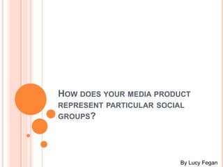 HOW DOES YOUR MEDIA PRODUCT
REPRESENT PARTICULAR SOCIAL
GROUPS?
By Lucy Fegan
 