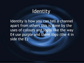 Identity
Identity is how you can tell a channel
apart from others this is done by the
uses of colours and logos like the way
E4 use purple and there logo (the 4 in
side the E)
 