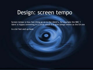 Design: screen tempo
Screen tempo is how fast thing go on in the ident’s. for example the BBC 1
ident is hippos swimming in a circle which is a slow tempo where as the E4 one
is a lot fast and up beat.
QuickTime™ and a
decompressor
are needed to see this picture.
QuickTime™ and a
decompressor
are needed to see this picture.
 