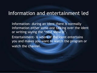 Information and entertainment led
Information- during an ident there is normally
information either some one talking over the ident
or writing saying the “next show is”.
Entertainment- is where if the ident entertains
you and makes you want to watch the program or
watch the channel.
QuickTime™ and a
decompressor
are needed to see this picture.
 