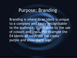 Purpose: Branding
Branding is where in an ident is unique
to a company and easily recognizable
to the audience, this is done by the use
of colours and logos. For example the
E4 idents all ways use the colour
purple and show there logo
QuickTime™ and a
decompressor
are needed to see this picture.
 