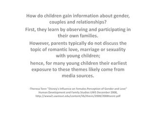 How do children gain information about gender,
couples and relationships?
First, they learn by observing and participating in
their own families.
However, parents typically do not discuss the
topic of romantic love, marriage or sexuality
with young children;
hence, for many young children their earliest
exposure to these themes likely come from
media sources.
-Theresa Tonn "Disney's Influence on Females Perception of Gender and Love"
Human Development and Family Studies UWS December 2008,
http://www2.uwstout.edu/content/lib/thesis/2008/2008tonnt.pdf

 