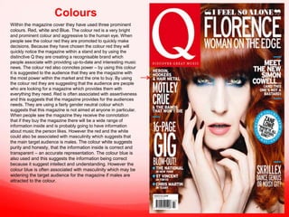 Colours
Within the magazine cover they have used three prominent
colours. Red, white and Blue. The colour red is a very bright
and prominent colour and aggressive to the human eye. When
people see the colour red they are promoted to quickly make
decisions. Because they have chosen the colour red they will
quickly notice the magazine within a stand and by using the
distinctive Q they are creating a recognisable brand which
people associate with providing up-to-date and interesting music
news. The colour red also connotes power – by using this colour
it is suggested to the audience that they are the magazine with
the most power within the market and the one to buy. By using
the colour red they are suggesting that the audience are people
who are looking for a magazine which provides them with
everything they need. Red is often associated with assertiveness
and this suggests that the magazine provides for the audiences
needs. They are using a fairly gender neutral colour which
suggests that this magazine is not aimed at anyone in particular.
When people see the magazine they receive the connotation
that if they buy the magazine there will be a wide range of
information inside and is probably going to have information
about music the person likes. However the red and the white
could also be associated with masculinity which suggests that
the main target audience is males. The colour white suggests
purity and honesty, that the information inside is correct and
transparent – an accurate representation. The colour blue is
also used and this suggests the information being correct
because it suggest intellect and understanding. However the
colour blue is often associated with masculinity which may be
widening the target audience for the magazine if males are
attracted to the colour.

 