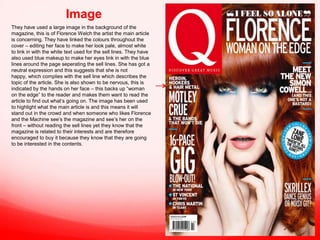 Image
They have used a large image in the background of the
magazine, this is of Florence Welch the artist the main article
is concerning. They have linked the colours throughout the
cover – editing her face to make her look pale, almost white
to link in with the white text used for the sell lines. They have
also used blue makeup to make her eyes link in with the blue
lines around the page seperating the sell lines. She has got a
neutral expression and this suggests that she is not
happy, which complies with the sell line which describes the
topic of the article. She is also shown to be nervous, this is
indicated by the hands on her face – this backs up “woman
on the edge” to the reader and makes them want to read the
article to find out what’s going on. The image has been used
to highlight what the main article is and this means it will
stand out in the crowd and when someone who likes Florence
and the Machine see’s the magazine and see’s her on the
front – without reading the sell lines yet they know that the
magazine is related to their interests and are therefore
encouraged to buy it because they know that they are going
to be interested in the contents.

 