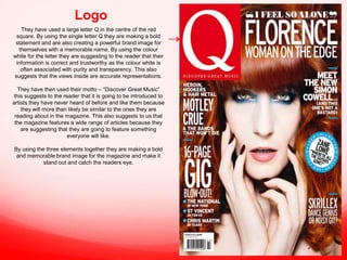 Logo
They have used a large letter Q in the centre of the red
square. By using the single letter Q they are making a bold
statement and are also creating a powerful brand image for
themselves with a memorable name. By using the colour
white for the letter they are suggesting to the reader that their
information is correct and trustworthy as the colour white is
often associated with purity and transparency. This also
suggests that the views inside are accurate representations.
They have then used their motto – “Discover Great Music”
this suggests to the reader that it is going to be introduced to
artists they have never heard of before and like them because
they will more than likely be similar to the ones they are
reading about in the magazine. This also suggests to us that
the magazine features a wide range of articles because they
are suggesting that they are going to feature something
everyone will like.
By using the three elements together they are making a bold
and memorable brand image for the magazine and make it
stand out and catch the readers eye.

 