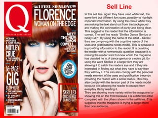 Sell Line
In this sell line, again they have used white text, the
same font but different font sizes, possibly to highlight
important information. By using the colour white they
are making the text stand out from the background
and making the connotation of purity and being clear.
This suggest to the reader that the information is
correct. The sell line reads “Skrillex Dance Genius or
Noisy Git?”. By using the name of the artist – Skrilex
they are complying with the cognitive needs of the
uses and gratifications needs model. This is because it
is providing information to the reader. It is providing
the reader with a hermeneutic question because it is
making the reader want to know which the magazine
has decided he is. A dance genius or a noisy git. By
using the word Skrillex in a larger font they are
allowing it to catch the readers eye and if they are
interested in finding out what they have to say then
they will buy it. This can also comply with the personal
needs element of the uses and gratification theoryby
providing the reader with a social status. This may
also comply with the tension part of the needs model
because it is allowing the reader to escape from
everyday life by reading it.
They are showing more variety within the magazine by
showing this on the front because it is a different artist
compared with the others shown in the sell lines. This
suggests that the magazine is trying to target more
than one audience.

 