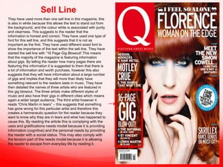 Sell Line
They have used more than one sell line in this magazine, this
is also in white because this allows the text to stand out from
the background, and the colour white is associated with purity
and clearness. This suggests to the reader that the
information is honest and correct. They have used one type of
font for this sell line, and this suggests that it is not as
important as the first. They have used different sized font to
show the importance of the text within the sell line. They have
started the sell line with “16 Page Gig Blowout! This means
that the majority of the magazine is featuring information
about gigs. By telling the reader how many pages there are
featuring this information it is suggested to them that there is
a lot of information and worth purchase, however this also
suggests that they will have information about a large number
of gigs and implies that they will more than likely have
something relevant to the readers taste in music. They have
then detailed the names of three artists who are featured in
this gig blowout. The three artists make different styles of
music and also have their gigs in different cities which means
again a wider target audience. The third artist however it
reads “Chris Martin in tears” – this suggests that something
has gone wrong for this particular artist and therefore this
creates a hermeneutic question for the reader because they
want to know why they are in tears and what has happened to
cause this. By reading the article this is complying with the
uses and gratifications needs model because it is providing
information (cognitive) and the personal needs by providing
the reader with a social status. This may also comply with
the tension part of the needs model because it is allowing
the reader to escape from everyday life by reading it.

 