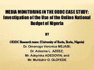 MEDIA MONITORING IN THE ODDC CASE STUDY:
Investigation of the Use of the Online National
Budget of Nigeria
BY
ODDC Research team: (University of Ilorin, Ilorin, Nigeria)
Dr. Omenogo Veronica MEJABI;
Dr. Adesina L. AZEEZ;
Mr. Adeyinka ADEDOYIN; and
Mr. Muhtahir O. OLOYEDE

 