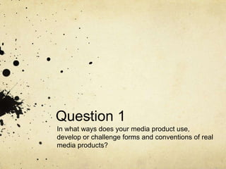 Question 1
In what ways does your media product use,
develop or challenge forms and conventions of real
media products?

 