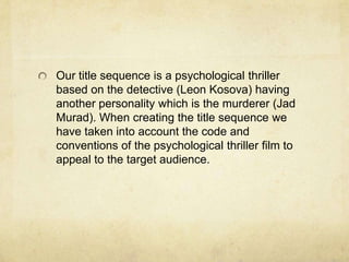 Our title sequence is a psychological thriller
based on the detective (Leon Kosova) having
another personality which is the murderer (Jad
Murad). When creating the title sequence we
have taken into account the code and
conventions of the psychological thriller film to
appeal to the target audience.

 
