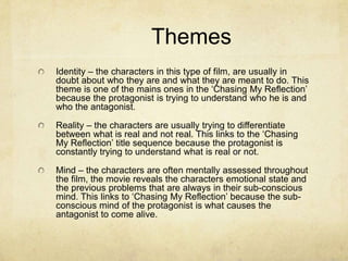 Themes
Identity – the characters in this type of film, are usually in
doubt about who they are and what they are meant to do. This
theme is one of the mains ones in the ‘Chasing My Reflection’
because the protagonist is trying to understand who he is and
who the antagonist.
Reality – the characters are usually trying to differentiate
between what is real and not real. This links to the ‘Chasing
My Reflection’ title sequence because the protagonist is
constantly trying to understand what is real or not.

Mind – the characters are often mentally assessed throughout
the film, the movie reveals the characters emotional state and
the previous problems that are always in their sub-conscious
mind. This links to ‘Chasing My Reflection’ because the subconscious mind of the protagonist is what causes the
antagonist to come alive.

 