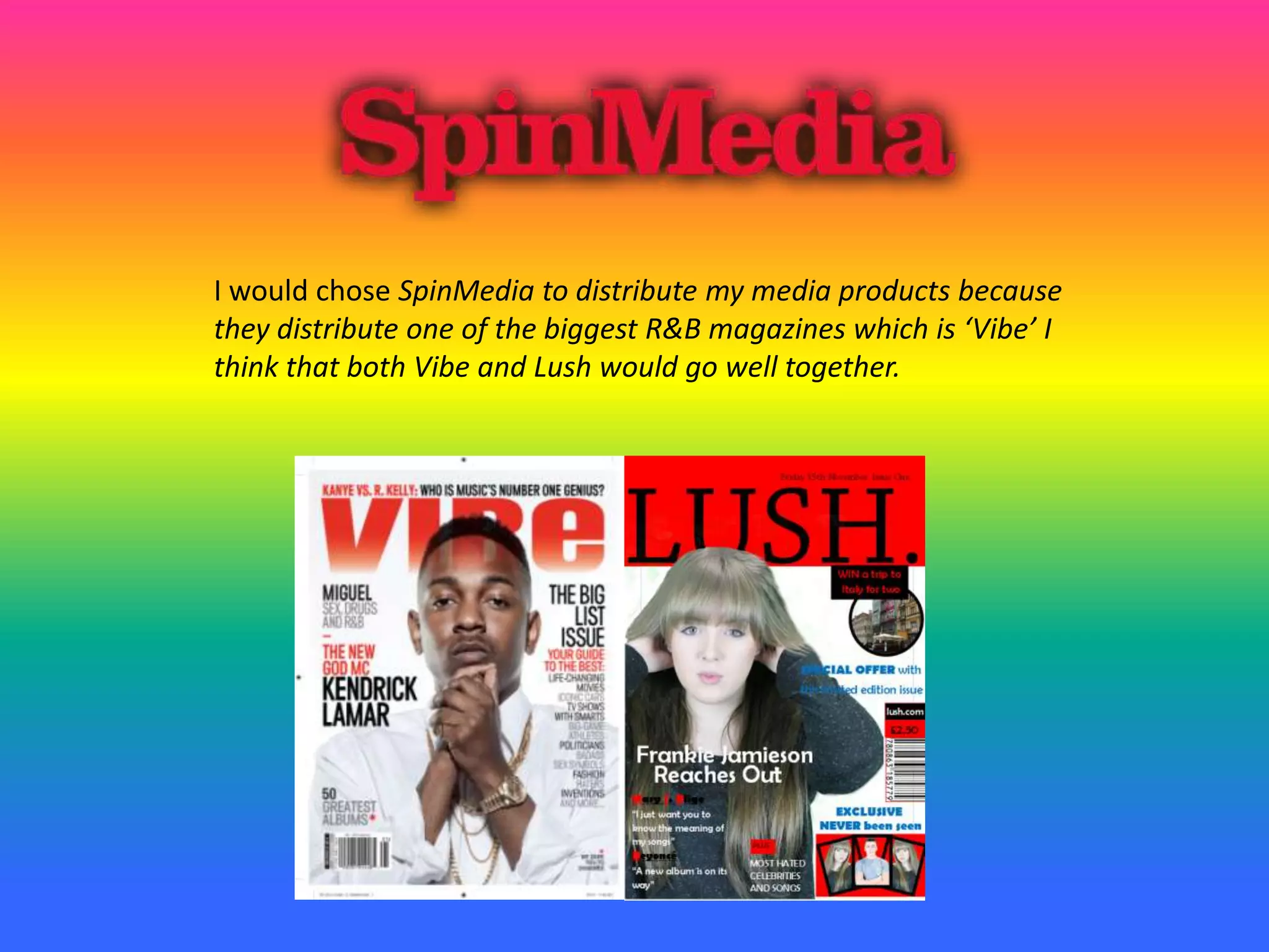 I would chose SpinMedia to distribute my media products because
they distribute one of the biggest R&B magazines which is ‘Vibe’ I
think that both Vibe and Lush would go well together.
 