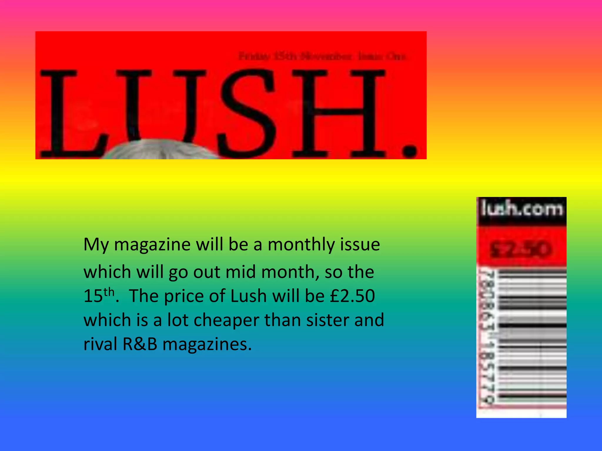 My magazine will be a monthly issue
which will go out mid month, so the
15th. The price of Lush will be £2.50
which is a lot cheaper than sister and
rival R&B magazines.
 