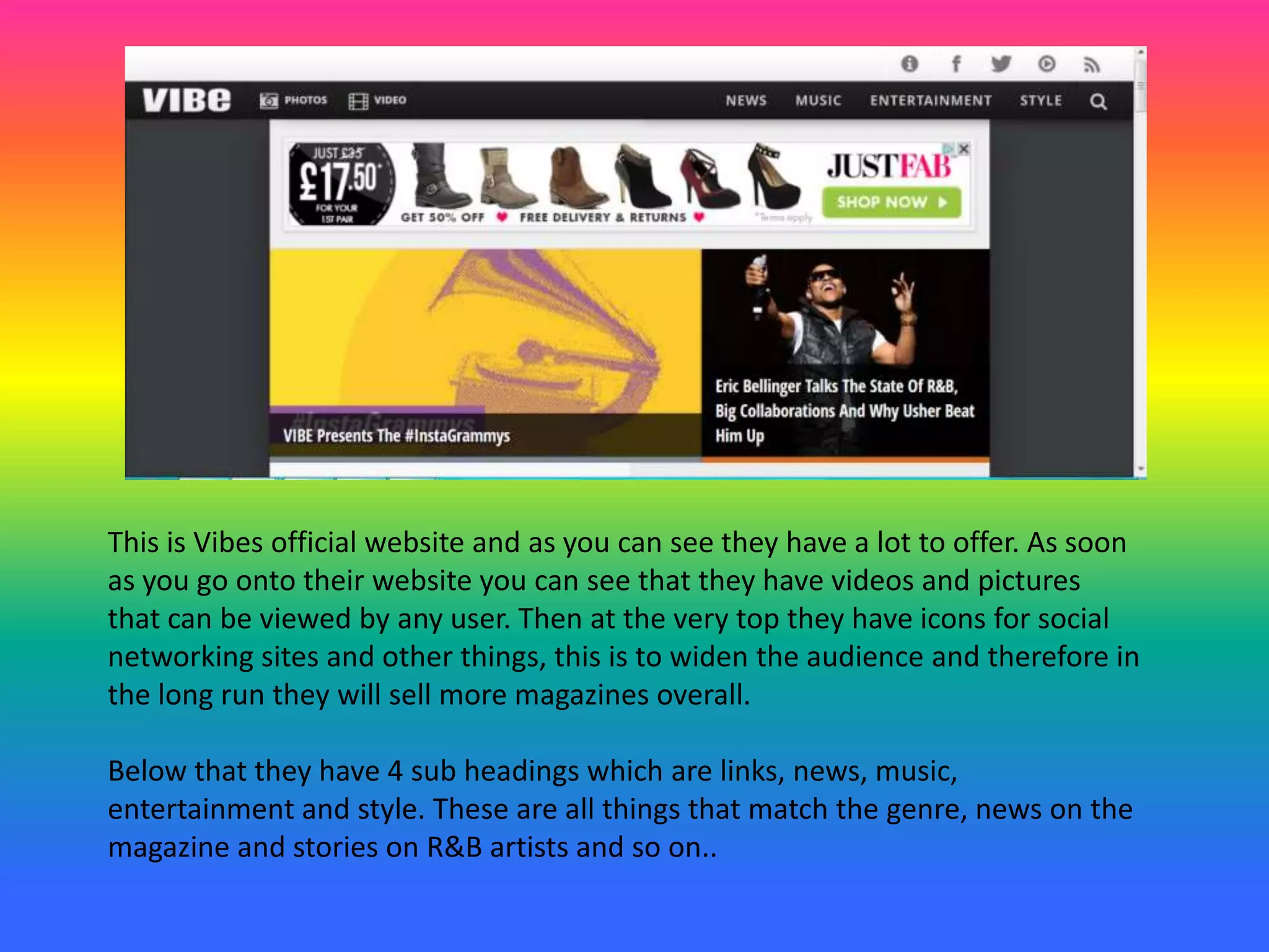 This is Vibes official website and as you can see they have a lot to offer. As soon
as you go onto their website you can see that they have videos and pictures
that can be viewed by any user. Then at the very top they have icons for social
networking sites and other things, this is to widen the audience and therefore in
the long run they will sell more magazines overall.
Below that they have 4 sub headings which are links, news, music,
entertainment and style. These are all things that match the genre, news on the
magazine and stories on R&B artists and so on..
 