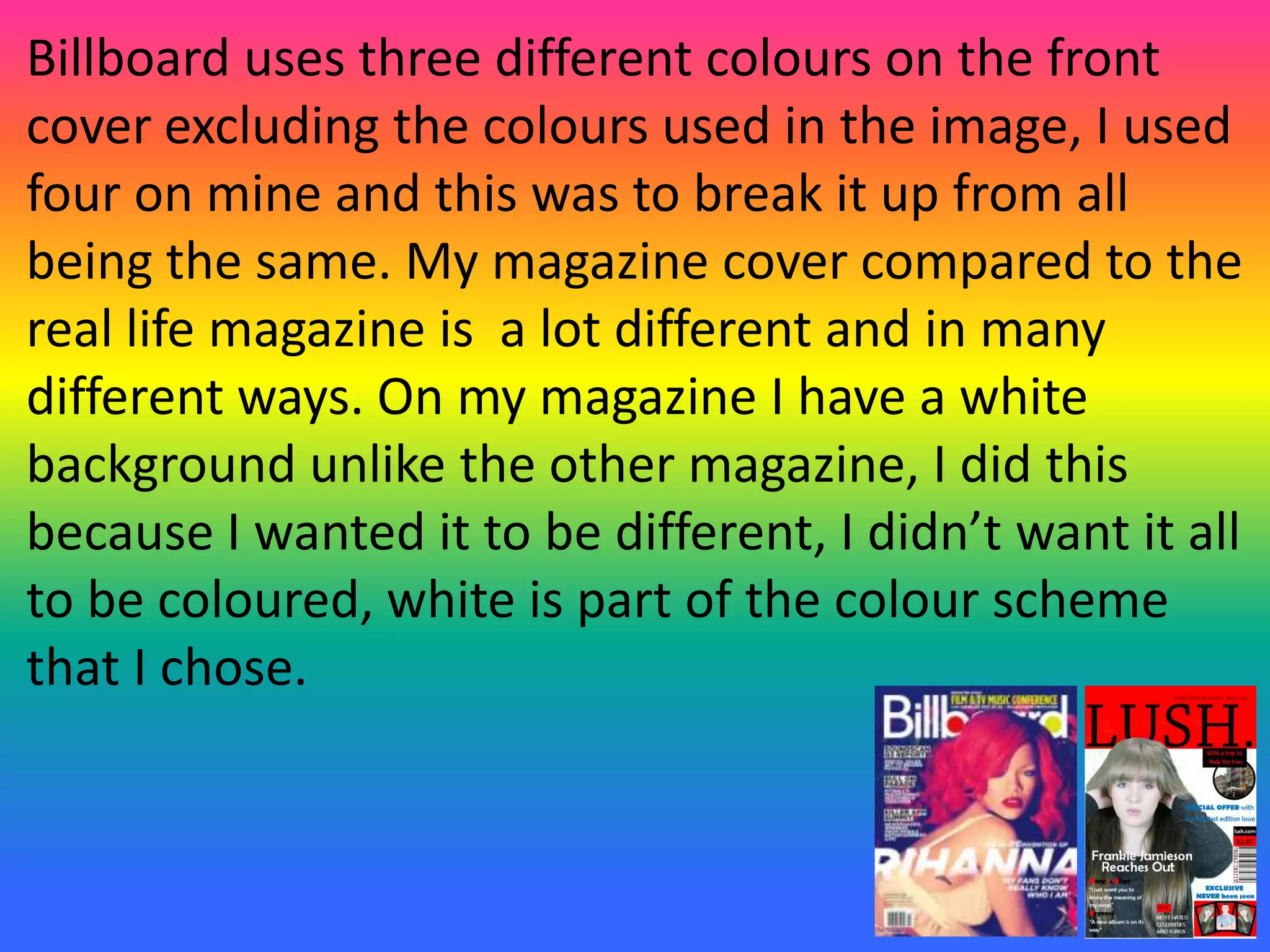 Billboard uses three different colours on the front
cover excluding the colours used in the image, I used
four on mine and this was to break it up from all
being the same. My magazine cover compared to the
real life magazine is a lot different and in many
different ways. On my magazine I have a white
background unlike the other magazine, I did this
because I wanted it to be different, I didn’t want it all
to be coloured, white is part of the colour scheme
that I chose.
 