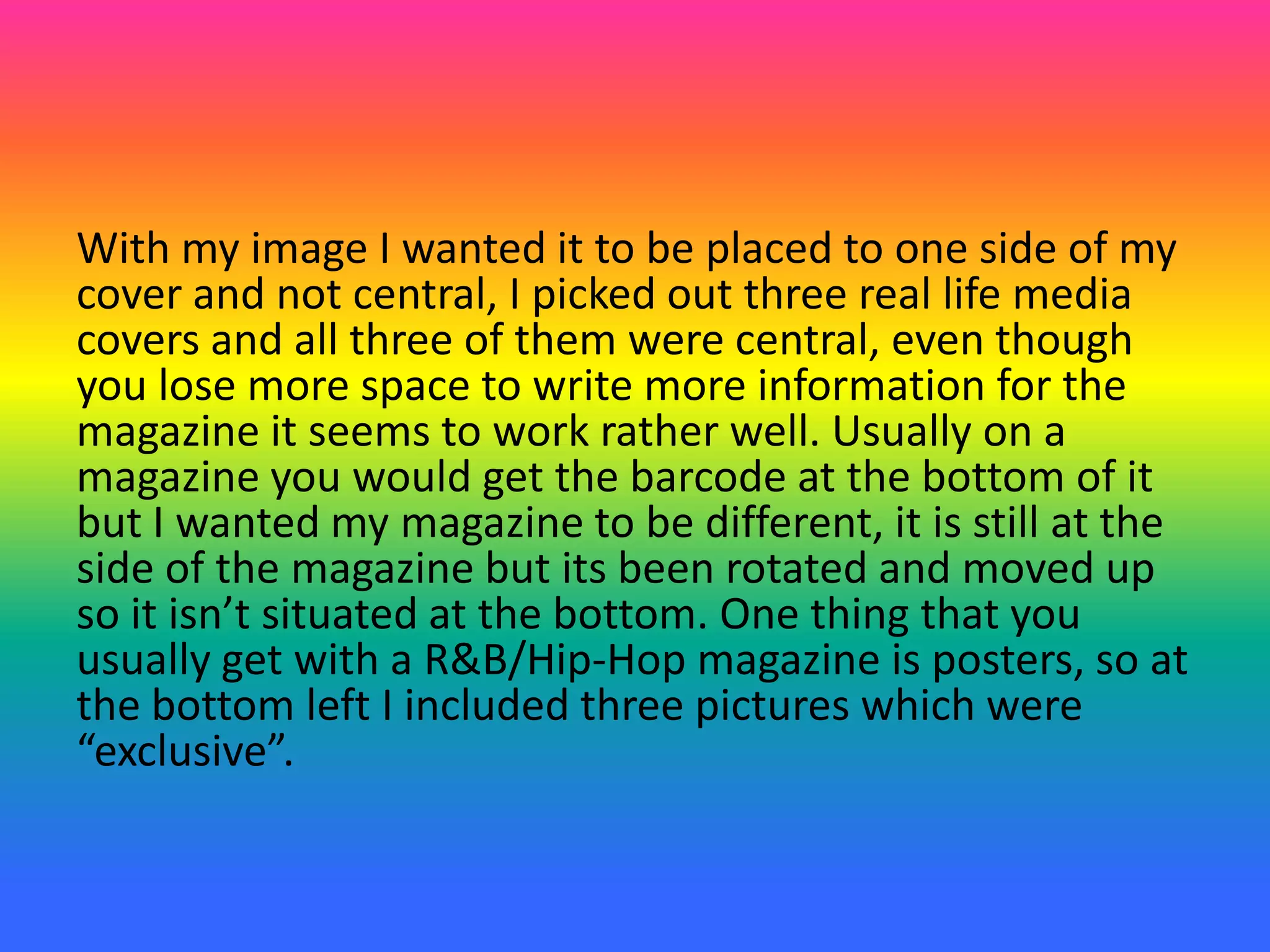 With my image I wanted it to be placed to one side of my
cover and not central, I picked out three real life media
covers and all three of them were central, even though
you lose more space to write more information for the
magazine it seems to work rather well. Usually on a
magazine you would get the barcode at the bottom of it
but I wanted my magazine to be different, it is still at the
side of the magazine but its been rotated and moved up
so it isn’t situated at the bottom. One thing that you
usually get with a R&B/Hip-Hop magazine is posters, so at
the bottom left I included three pictures which were
“exclusive”.
 