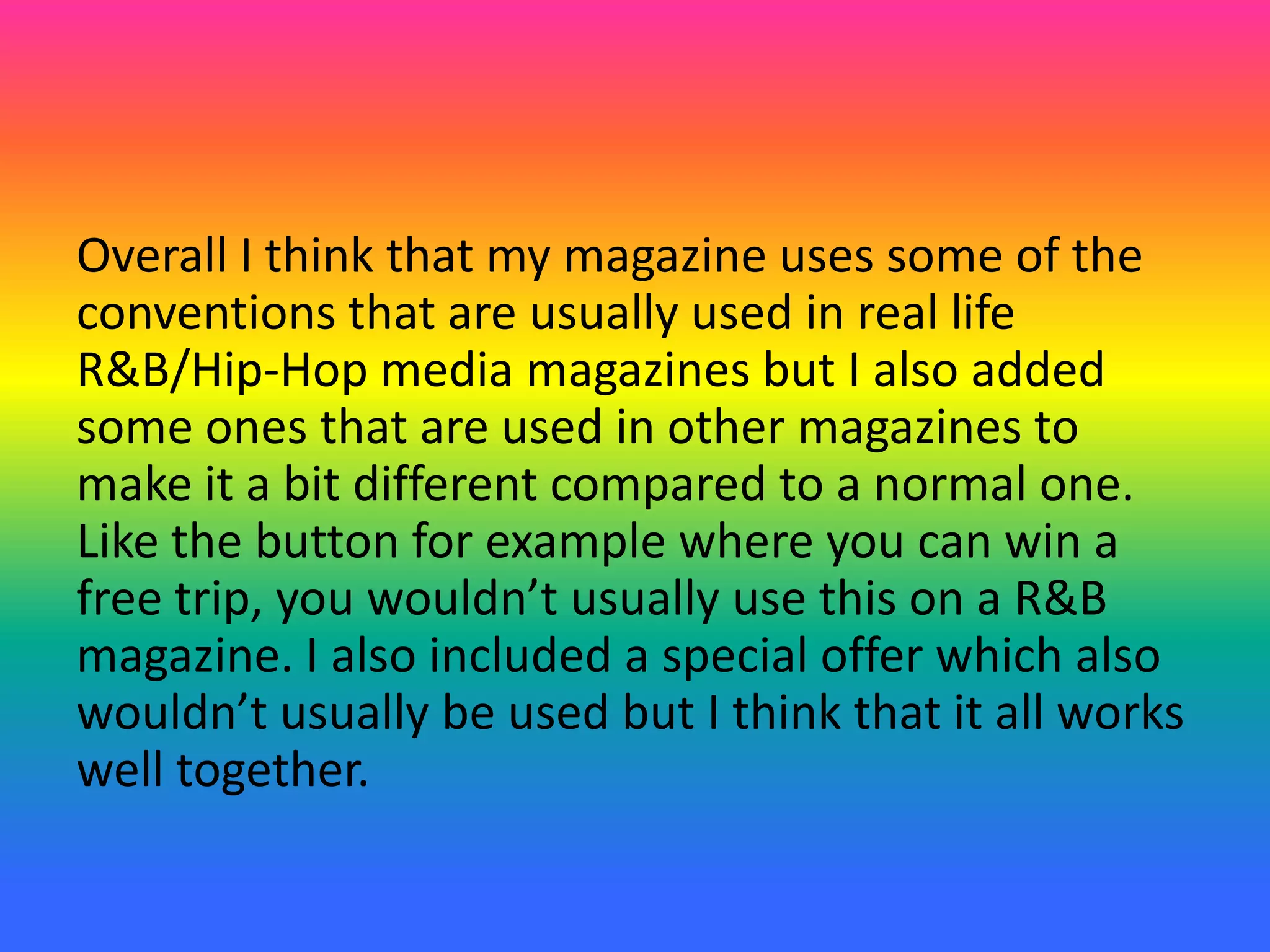 Overall I think that my magazine uses some of the
conventions that are usually used in real life
R&B/Hip-Hop media magazines but I also added
some ones that are used in other magazines to
make it a bit different compared to a normal one.
Like the button for example where you can win a
free trip, you wouldn’t usually use this on a R&B
magazine. I also included a special offer which also
wouldn’t usually be used but I think that it all works
well together.
 