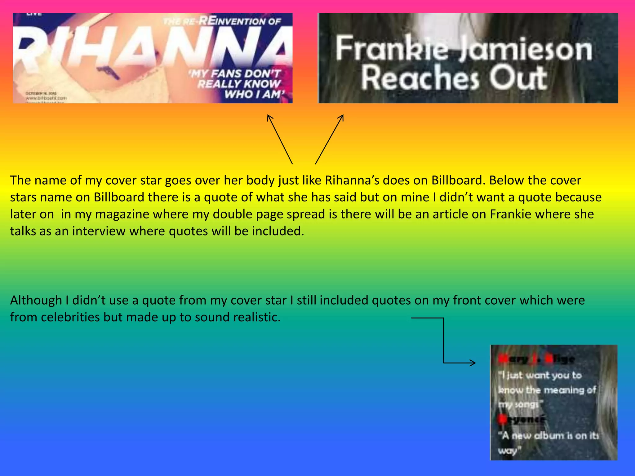 The name of my cover star goes over her body just like Rihanna’s does on Billboard. Below the cover
stars name on Billboard there is a quote of what she has said but on mine I didn’t want a quote because
later on in my magazine where my double page spread is there will be an article on Frankie where she
talks as an interview where quotes will be included.
Although I didn’t use a quote from my cover star I still included quotes on my front cover which were
from celebrities but made up to sound realistic.
 