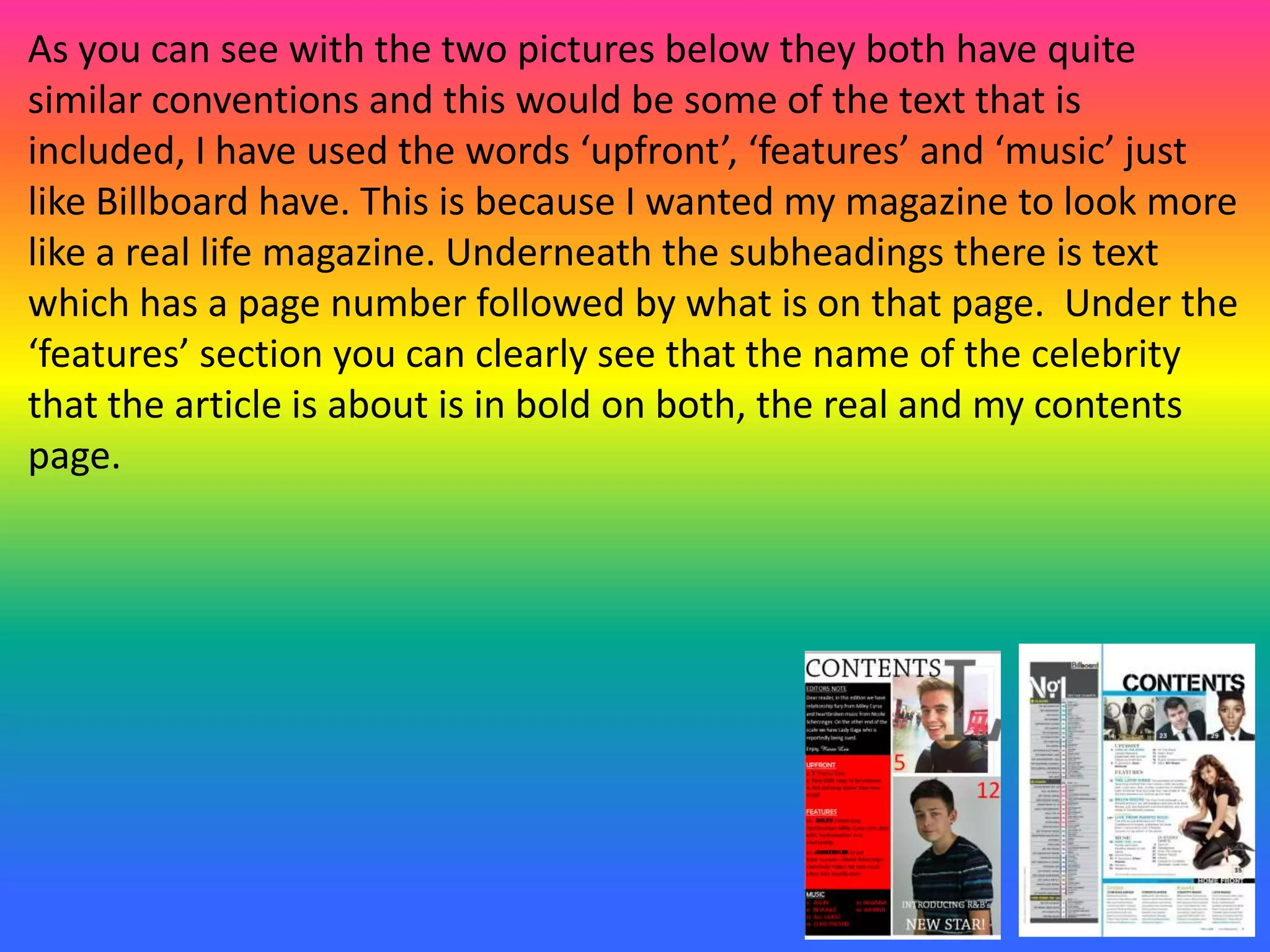 As you can see with the two pictures below they both have quite
similar conventions and this would be some of the text that is
included, I have used the words ‘upfront’, ‘features’ and ‘music’ just
like Billboard have. This is because I wanted my magazine to look more
like a real life magazine. Underneath the subheadings there is text
which has a page number followed by what is on that page. Under the
‘features’ section you can clearly see that the name of the celebrity
that the article is about is in bold on both, the real and my contents
page.
 