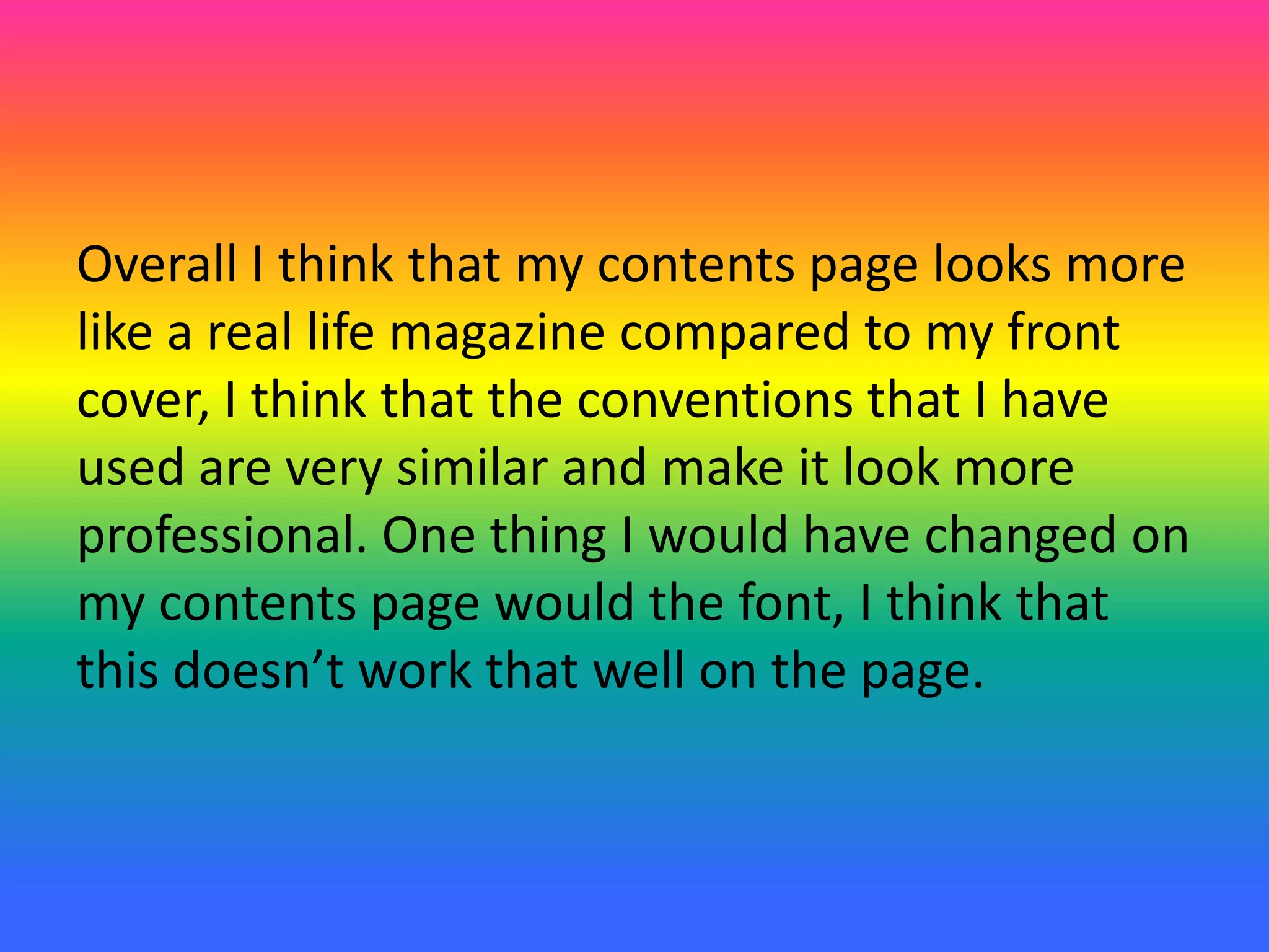 Overall I think that my contents page looks more
like a real life magazine compared to my front
cover, I think that the conventions that I have
used are very similar and make it look more
professional. One thing I would have changed on
my contents page would the font, I think that
this doesn’t work that well on the page.
 