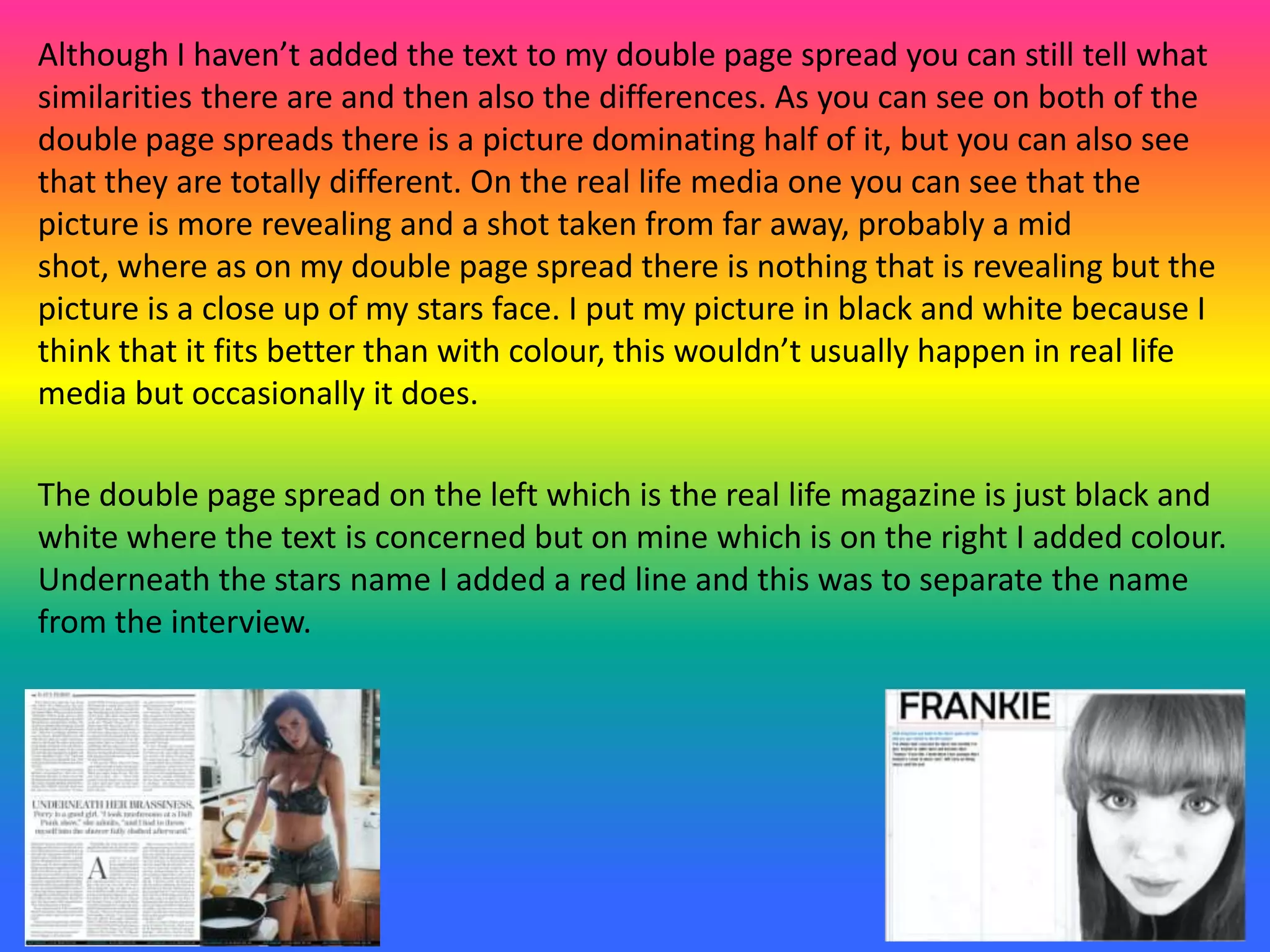 Although I haven’t added the text to my double page spread you can still tell what
similarities there are and then also the differences. As you can see on both of the
double page spreads there is a picture dominating half of it, but you can also see
that they are totally different. On the real life media one you can see that the
picture is more revealing and a shot taken from far away, probably a mid
shot, where as on my double page spread there is nothing that is revealing but the
picture is a close up of my stars face. I put my picture in black and white because I
think that it fits better than with colour, this wouldn’t usually happen in real life
media but occasionally it does.
The double page spread on the left which is the real life magazine is just black and
white where the text is concerned but on mine which is on the right I added colour.
Underneath the stars name I added a red line and this was to separate the name
from the interview.
 