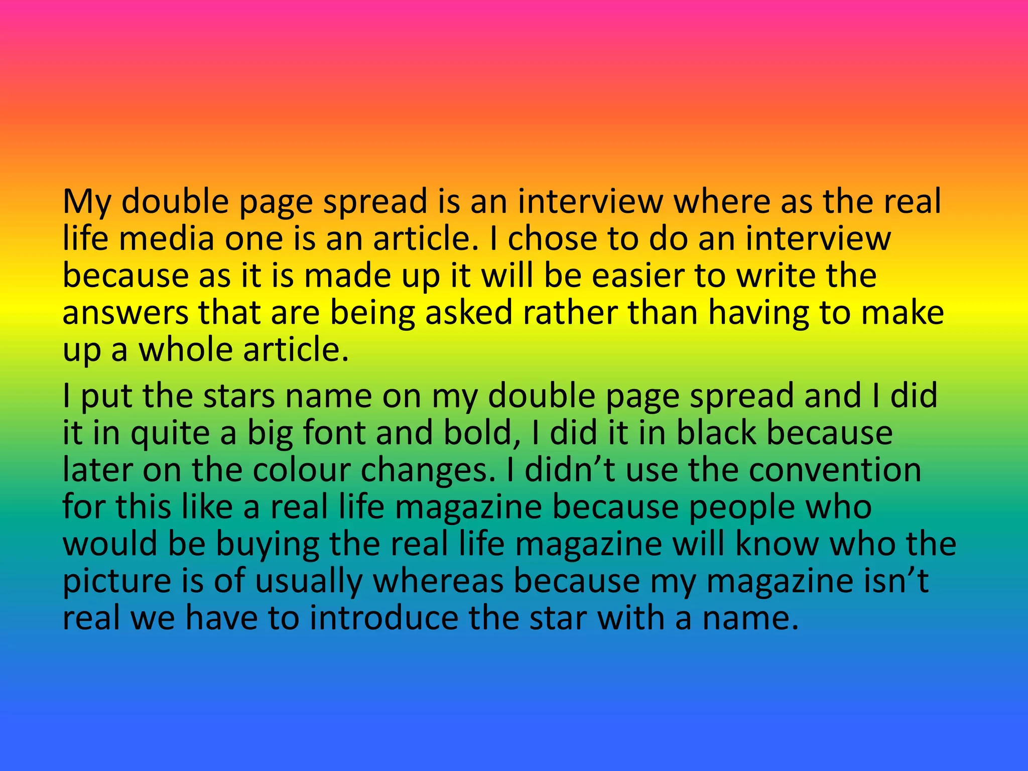 My double page spread is an interview where as the real
life media one is an article. I chose to do an interview
because as it is made up it will be easier to write the
answers that are being asked rather than having to make
up a whole article.
I put the stars name on my double page spread and I did
it in quite a big font and bold, I did it in black because
later on the colour changes. I didn’t use the convention
for this like a real life magazine because people who
would be buying the real life magazine will know who the
picture is of usually whereas because my magazine isn’t
real we have to introduce the star with a name.
 