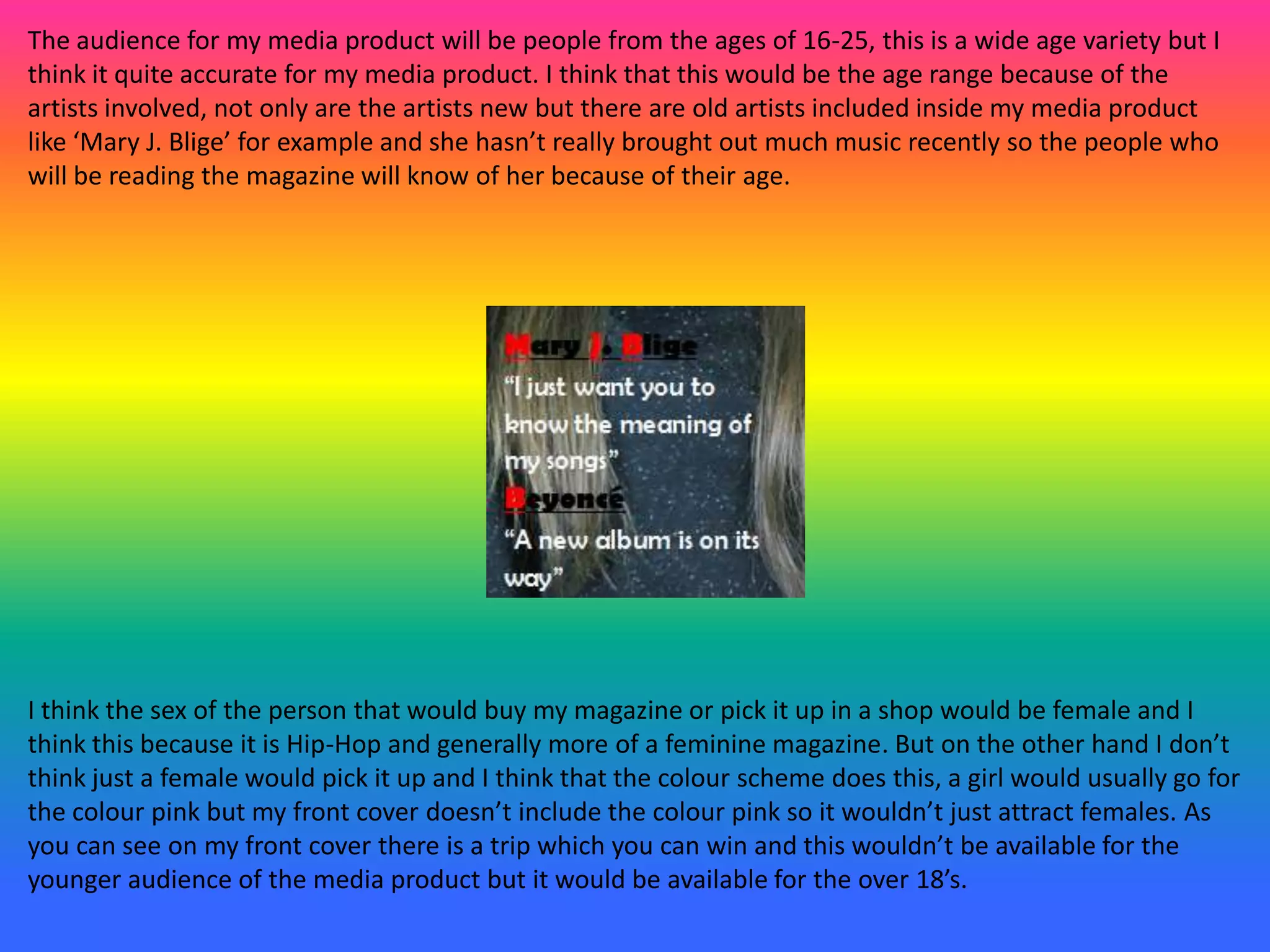 The audience for my media product will be people from the ages of 16-25, this is a wide age variety but I
think it quite accurate for my media product. I think that this would be the age range because of the
artists involved, not only are the artists new but there are old artists included inside my media product
like ‘Mary J. Blige’ for example and she hasn’t really brought out much music recently so the people who
will be reading the magazine will know of her because of their age.
I think the sex of the person that would buy my magazine or pick it up in a shop would be female and I
think this because it is Hip-Hop and generally more of a feminine magazine. But on the other hand I don’t
think just a female would pick it up and I think that the colour scheme does this, a girl would usually go for
the colour pink but my front cover doesn’t include the colour pink so it wouldn’t just attract females. As
you can see on my front cover there is a trip which you can win and this wouldn’t be available for the
younger audience of the media product but it would be available for the over 18’s.
 