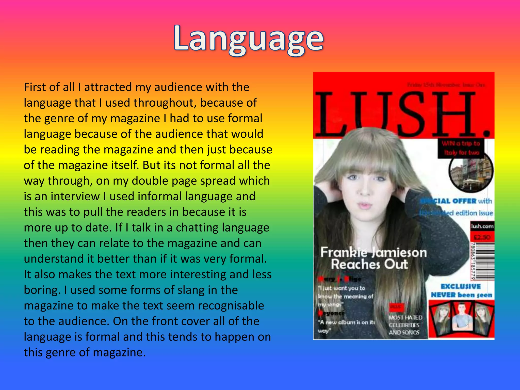 First of all I attracted my audience with the
language that I used throughout, because of
the genre of my magazine I had to use formal
language because of the audience that would
be reading the magazine and then just because
of the magazine itself. But its not formal all the
way through, on my double page spread which
is an interview I used informal language and
this was to pull the readers in because it is
more up to date. If I talk in a chatting language
then they can relate to the magazine and can
understand it better than if it was very formal.
It also makes the text more interesting and less
boring. I used some forms of slang in the
magazine to make the text seem recognisable
to the audience. On the front cover all of the
language is formal and this tends to happen on
this genre of magazine.
 