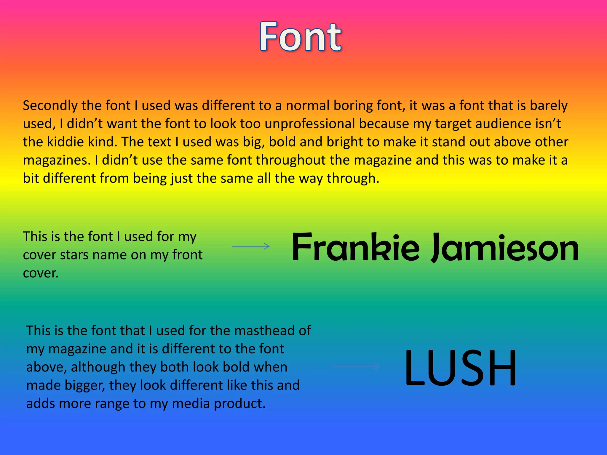 Secondly the font I used was different to a normal boring font, it was a font that is barely
used, I didn’t want the font to look too unprofessional because my target audience isn’t
the kiddie kind. The text I used was big, bold and bright to make it stand out above other
magazines. I didn’t use the same font throughout the magazine and this was to make it a
bit different from being just the same all the way through.
Frankie JamiesonThis is the font I used for my
cover stars name on my front
cover.
LUSH
This is the font that I used for the masthead of
my magazine and it is different to the font
above, although they both look bold when
made bigger, they look different like this and
adds more range to my media product.
 