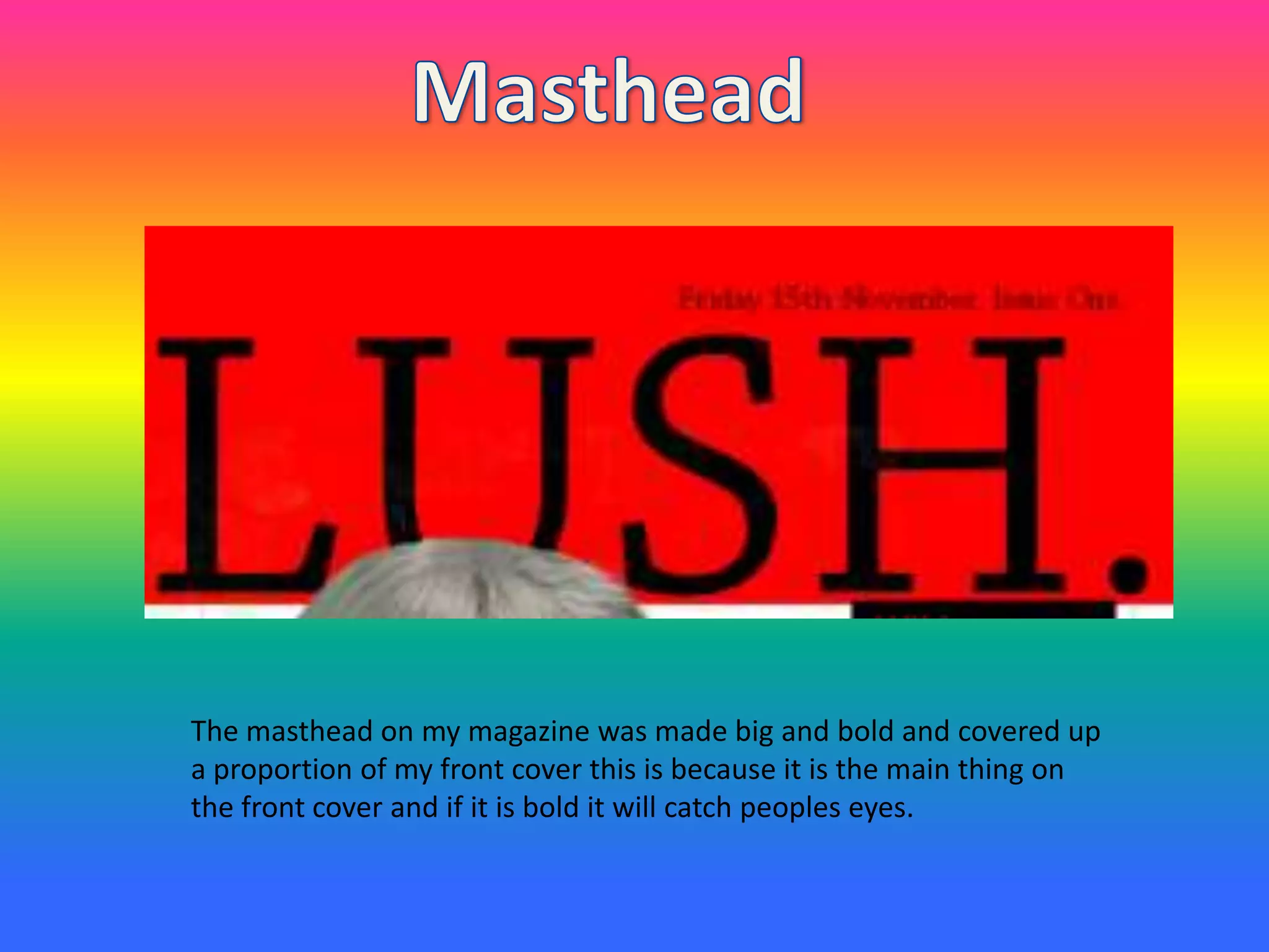 The masthead on my magazine was made big and bold and covered up
a proportion of my front cover this is because it is the main thing on
the front cover and if it is bold it will catch peoples eyes.
 