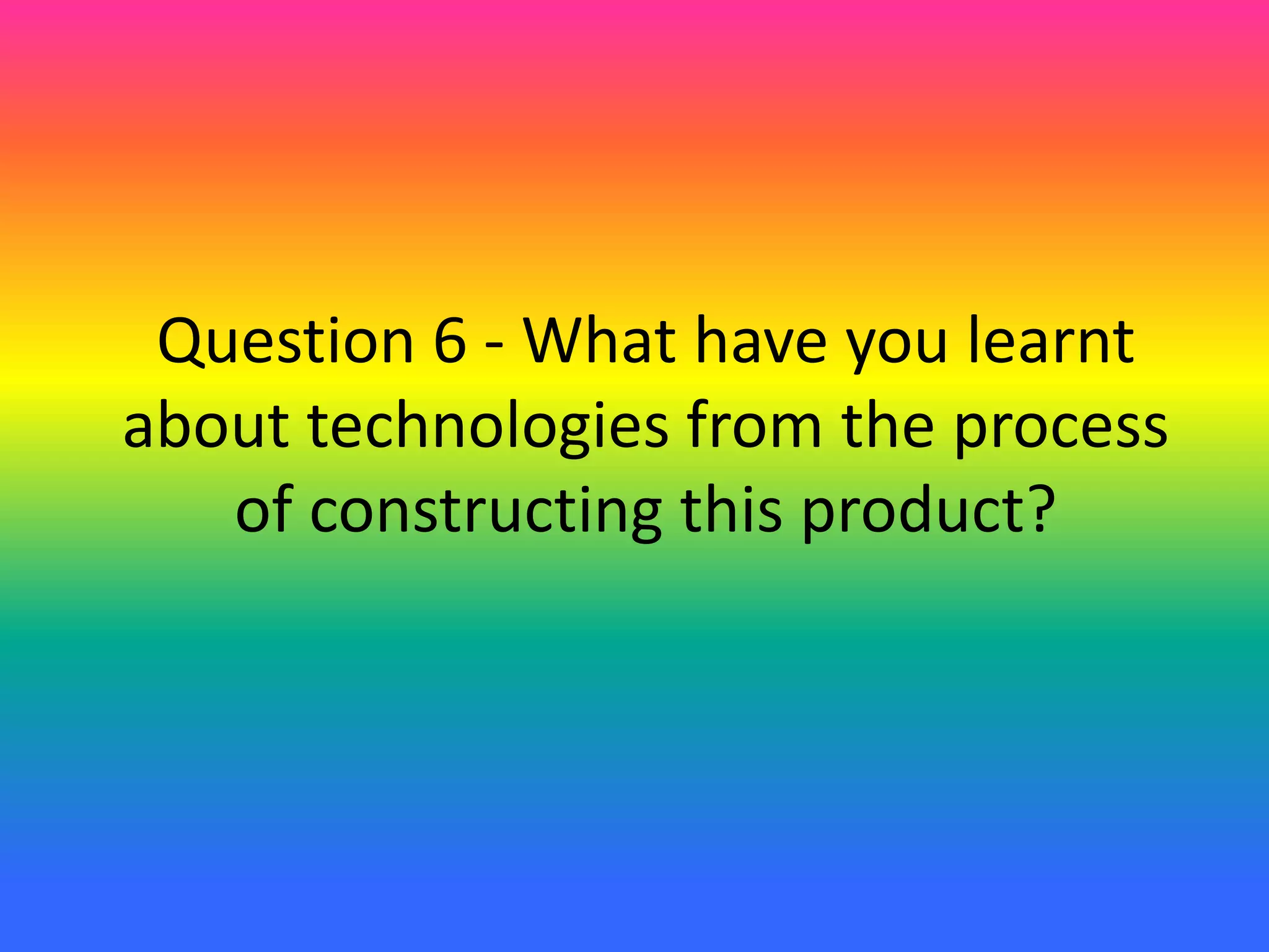 Question 6 - What have you learnt
about technologies from the process
of constructing this product?
 