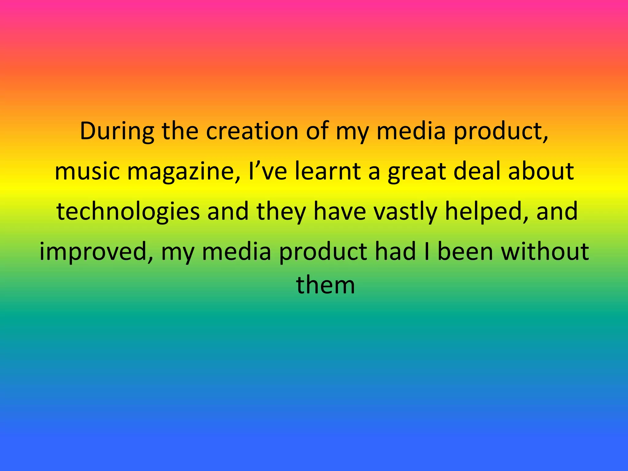 During the creation of my media product,
music magazine, I’ve learnt a great deal about
technologies and they have vastly helped, and
improved, my media product had I been without
them
 